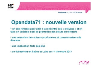 Opendata71 : nouvelle version
• un site remanié pour aller à la rencontre des « citoyens » et en
faire un véritable outil de promotion des atouts du territoire

• une animation des acteurs producteurs et consommateurs de
données

• une implication forte des élus

• un évènement en Saône et Loire au 1er trimestre 2013
 