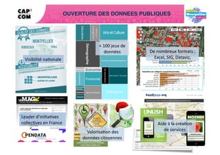 OUVERTURE DES DONNEES PUBLIQUES




                                              +	
  100	
  jeux	
  de	
  
                                                   données	
               De	
  nombreux	
  formats	
  :	
  
  Visibilité	
  na4onale	
                                                   Excel,	
  SIG,	
  Dataviz,	
  	
  




Leader	
  d’ini4a4ves	
  	
  
collec4ves	
  en	
  France	
                                                     Aide	
  à	
  la	
  créa4on	
  	
  
                                                                                 Aide	
  à	
  la	
  créa4on	
  	
  
                                                                                    de	
  services	
  
                                     	
  Valorisa4on	
  des	
                       de	
  services	
  
                                    données	
  citoyennes	
  
 
