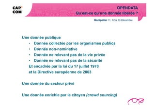 OPENDATA!
                              Qu’est-ce qu’une donnée libérée ?!




Une donnée publique
   •  Donnée collectée par les organismes publics
   •  Donnée non-nominative
   •  Donnée ne relevant pas de la vie privée
   •  Donnée ne relevant pas de la sécurité
   Et encadrée par la loi du 17 juillet 1978
   et la Directive européenne de 2003


Une donnée du secteur privé


Une donnée enrichie par le citoyen (crowd sourcing)
 