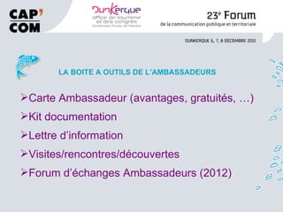 LA BOITE A OUTILS DE L’AMBASSADEURS Carte Ambassadeur (avantages, gratuités, …) Kit documentation Lettre d’information Visites/rencontres/découvertes Forum d’échanges Ambassadeurs (2012) 