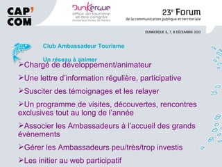 Club Ambassadeur Tourisme Un réseau à animer Chargé de développement/animateur Une lettre d’information régulière, participative Susciter des témoignages et les relayer Un programme de visites, découvertes, rencontres exclusives tout au long de l’année Associer les Ambassadeurs à l’accueil des grands évènements Gérer les Ambassadeurs peu/très/trop investis Les initier au web participatif 