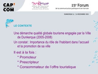 LE CONTEXTE Une démarche qualité globale tourisme engagée par la Ville de Dunkerque (2005-2008) Un constat : Importance du rôle de l’habitant dans l’accueil et la promotion de sa ville Il est à la fois : * Promoteur * Prescripteur * Consommateur de l’offre touristique 
