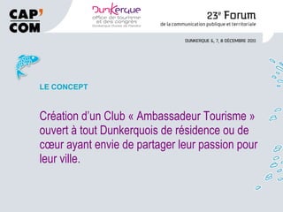 LE CONCEPT Création d’un Club « Ambassadeur Tourisme » ouvert à tout Dunkerquois de résidence ou de cœur ayant envie de partager leur passion pour leur ville. 