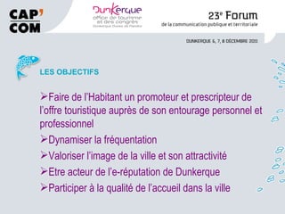 LES OBJECTIFS Faire de l’Habitant un promoteur et prescripteur de l’offre touristique auprès de son entourage personnel et professionnel Dynamiser la fréquentation Valoriser l’image de la ville et son attractivité Etre acteur de l’e-réputation de Dunkerque Participer à la qualité de l’accueil dans la ville 