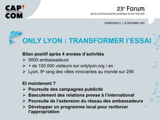 ONLY LYON : TRANSFORMER l’ESSAI
Bilan positif après 4 années d’activités
 5000 ambassadeurs
 + de 100 000 visiteurs sur onlylyon.org / an
 Lyon, 9e rang des villes innovantes au monde sur 256

Et maintenant ?
 Poursuite des campagnes publicité
 Basculement des relations presse à l’international
 Poursuite de l’extension du réseau des ambassadeurs
 Développer un programme local pour renforcer
   l’appropriation
 