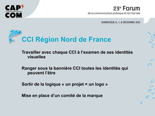 CCI Région Nord de France
Travailler avec chaque CCI à l’examen de ses identités
   visuelles

Ranger sous la bannière CCI toutes les identités qui
  peuvent l’être

Sortir de la logique « un projet = un logo »

Mise en place d’un comité de la marque
 
