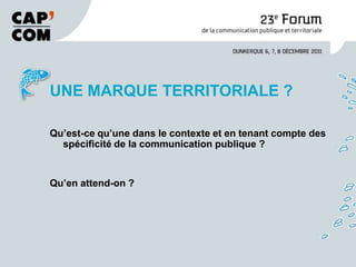 UNE MARQUE TERRITORIALE ?

Qu’est-ce qu’une dans le contexte et en tenant compte des
  spécificité de la communication publique ?


Qu’en attend-on ?
 