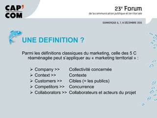 UNE DEFINITION ?
Parmi les définitions classiques du marketing, celle des 5 C
  réaménagée peut s’appliquer au « marketing territorial » :

       Company >>         Collectivité concernée
       Context >>         Contexte
       Customers >>       Cibles (= les publics)
       Competitors >>     Concurrence
       Collaborators >>   Collaborateurs et acteurs du projet
 