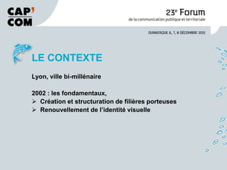 LE CONTEXTE
Lyon, ville bi-millénaire

2002 : les fondamentaux,
 Création et structuration de filières porteuses
 Renouvellement de l’identité visuelle
 