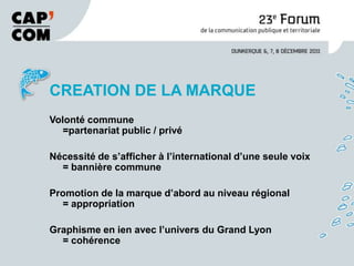 CREATION DE LA MARQUE
Volonté commune
   =partenariat public / privé

Nécessité de s’afficher à l’international d’une seule voix
  = bannière commune

Promotion de la marque d’abord au niveau régional
  = appropriation

Graphisme en ien avec l’univers du Grand Lyon
  = cohérence
 