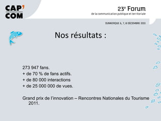 Nos résultats : 273 947 fans. + de 70 % de fans actifs. + de 80 000 interactions + de 25 000 000 de vues. Grand prix de l’innovation – Rencontres Nationales du Tourisme 2011.  
