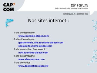 Nos sites internet : 1 site de destination www.tourisme-alsace.com 3 sites thématiques gastronomie.vins.tourisme-alsace.com scolaire.tourisme-alsace.com 1 site autour d’un événement noel.tourisme-alsace.com 1 site de campagne www.alsacezvous.com 1 site de vidéos www.destination-alsace.fr 