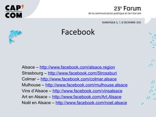 Facebook Alsace –  http://www.facebook.com/alsace.region Strasbourg –  http://www.facebook.com/Strossburi Colmar –  http://www.facebook.com/colmar.alsace Mulhouse –  http://www.facebook.com/mulhouse.alsace Vins d’Alsace –  http://www.facebook.com/vinsalsace Art en Alsace –  http://www.facebook.com/Art.Alsace Noël en Alsace –  http://www.facebook.com/noel.alsace 
