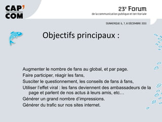 Objectifs principaux : Augmenter le nombre de fans au global, et par page. Faire participer, réagir les fans, Susciter le questionnement, les conseils de fans à fans, Utiliser l’effet viral : les fans deviennent des ambassadeurs de la page et parlent de nos actus à leurs amis, etc… Générer un grand nombre d’impressions. Générer du trafic sur nos sites internet. 