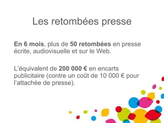 Les retombées presse En 6 mois , plus de  50 retombées  en presse écrite, audiovisuelle et sur le Web. L’équivalent de  200 000 €  en encarts publicitaire (contre un coût de 10 000 € pour l’attachée de presse). 