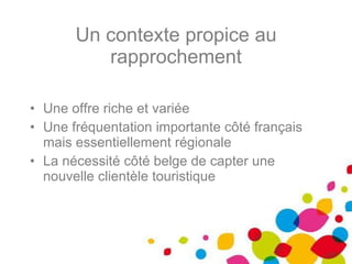 Un contexte propice au rapprochement Une offre riche et variée Une fréquentation importante côté français mais essentiellement régionale La nécessité côté belge de capter une nouvelle clientèle touristique 