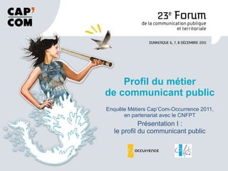Enquête Métiers Cap’Com-Occurrence 2011, en partenariat avec le CNFPT Présentation I : le profil du communicant public Profil du métier de communicant public 