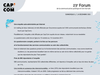 Une enquête auto-administrée par Internet   Un mailing (et deux relances) ont été effectués par Occurrence auprès de 5 000 communicants territoriaux (fichier fourni par Cap’Com).  Parallèlement, l’enquête a été diffusée par Cap’Com auprès de son réseau, notamment via sa newsletter. Le questionnaire a été mis en ligne du 10 octobre au 14 novembre 2011.  Un questionnaire complet, portant à la fois sur les parcours   et le fonctionnement des services communication au sein des collectivités  Dans le traitement des questions portant sur le fonctionnement des services communication, nous avons écarté les doublons ( i.e.  les personnes travaillant dans le même service au sein de la même collectivité) pour ne garder que les répondants les plus "haut gradés".  Près de 600 répondants à l’enquête   588 communicants, représentants 532 collectivités différentes, ont répondu à l’enquête, soit un taux de retour de plus de 11%.  Une montée en puissance des intercommunalités :  un tiers (33%) des répondants travaillent pour des intercommunalités, il étaient 14% en 2005. Cette progression se fait au détriment des communes.  Une répartition régionale des répondants qui reflète la diversité du territoire français . 