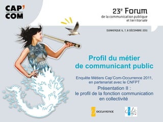 Enquête Métiers Cap’Com-Occurrence 2011, en partenariat avec le CNFPT Présentation II : le profil de la fonction communication en collectivité  Profil du métier de communicant public 