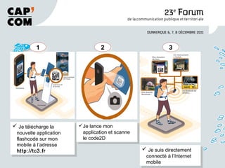  Je télécharge la
nouvelle application
flashcode sur mon
mobile à l’adresse
http://tc3.fr
Je télécharge la
nouvelle application
flashcode sur mon
mobile à l’adresse
http://tc3.fr
11
Je lance mon
application et scanne
le code2D
Je lance mon
application et scanne
le code2D
22
Je suis directement
connecté à l’Internet
mobile
Je suis directement
connecté à l’Internet
mobile
33