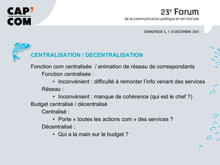 CENTRALISATION / DECENTRALISATION Fonction com centralisée  / animation de réseau de correspondants Fonction centralisée : Inconvénient : difficulté à remonter l’info venant des services Réseau : Inconvénient : manque de cohérence (qui est le chef ?) Budget centralisé / décentralisé Centralisé :  Porte « toutes les actions com » des services ? Décentralisé : Qui a la main sur le budget ? 
