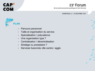 PLAN Parcours personnel Taille et organisation du service Spécialisation / polyvalence Une organisation type ? Centralisation / décentralisation Stratège ou prestataire ? Services fusionnés ville centre / agglo 