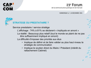 STRATEGE OU PRESTATAIRE ? Service prestataire / service stratège L’affichage : 74% à 81% se déclarent « impliqués en amont » La réalité : Beaucoup plus relatif (tout le monde se plaint de ne pas être suffisamment impliqué en amont) La difficulté d’imposer des priorités aux élus Implique de définir et de faire valider au plus haut niveau la stratégie de communication Implique le soutien direct du Maire / Président (intérêt du rattachement Cabinet) 