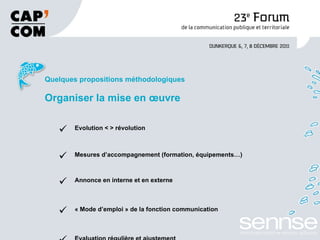 Quelques propositions méthodologiques Organiser la mise en œuvre Evolution < > révolution Mesures d’accompagnement (formation, équipements…) Annonce en interne et en externe « Mode d’emploi » de la fonction communication Evaluation régulière et ajustement   