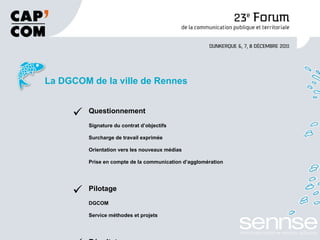 La DGCOM de la ville de Rennes Questionnement Signature du contrat d’objectifs  Surcharge de travail exprimée Orientation vers les nouveaux médias Prise en compte de la communication d’agglomération Pilotage DGCOM Service méthodes et projets Résultats Organisation en « mode projet » Redéfinition des postes et fonctions 