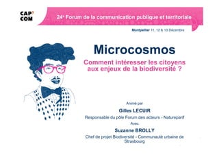 Microcosmos
Comment intéresser les citoyens
 aux enjeux de la biodiversité ?




                     Animé par

                 Gilles LECUIR
Responsable du pôle Forum des acteurs - Natureparif
                       Avec
               Suzanne BROLLY
Chef de projet Biodiversité - Communauté urbaine de
                     Strasbourg
 