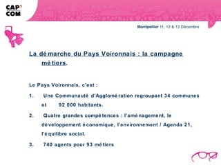 La dé marche du Pays Voironnais : la campagne
    mé tiers.


Le Pays Voironnais, c’est :

1.   Une Communauté d’Agglomé ration regroupant 34 communes
     et     92 000 habitants.

2.   Quatre grandes compé tences : l’amé nagement, le
     dé veloppement é conomique, l’environnement / Agenda 21,
     l’é quilibre social.

3.   740 agents pour 93 mé tiers
 