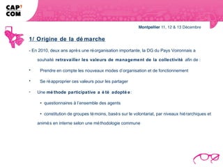 1/ Origine de la dé marche
- En 2010, deux ans aprè s une ré organisation importante, la DG du Pays Voironnais a

    souhaité retravailler les valeurs de management de la collectivité afin de :

•    Prendre en compte les nouveaux modes d’organisation et de fonctionnement

•    Se ré approprier ces valeurs pour les partager

-   Une mé thode participative a é té adopté e :

      questionnaires à l’ensemble des agents

      constitution de groupes té moins, basé s sur le volontariat, par niveaux hié rarchiques et

    animé s en interne selon une mé thodologie commune
 