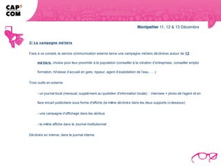 3/ La campagne mé tiers


Face à ce constat, le service communication externe lance une campagne mé tiers dé cliné es autour de 12

     mé tiers, choisis pour leur proximité à la population (conseiller à la cré ation d’entreprises, conseiller emploi

     formation, hô tesse d’accueil en gare, rippeur, agent d’exploitation de l’eau, … )


Trois outils en externe:


     - un journal local (mensuel, supplé ment au quotidien d'information locale) : interview + photo de l'agent et en

     face encart publicitaire sous forme d'affiche (la mê dé cliné e dans les deux supports ci-dessous)
                                                         me


     - une campagne d’affichage dans les abribus


     - la mê affiche dans le Journal Institutionnel
            me


Dé cliné e en interne, dans le journal interne.
 