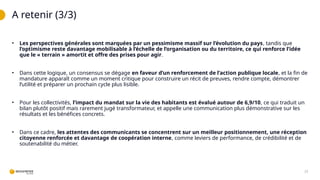 A retenir (3/3)
23
• Les perspectives générales sont marquées par un pessimisme massif sur l’évolution du pays, tandis que
l’optimisme reste davantage mobilisable à l’échelle de l’organisation ou du territoire, ce qui renforce l’idée
que le « terrain » amortit et offre des prises pour agir.
• Dans cette logique, un consensus se dégage en faveur d’un renforcement de l’action publique locale, et la fin de
mandature apparaît comme un moment critique pour construire un récit de preuves, rendre compte, démontrer
l’utilité et préparer un prochain cycle plus lisible.
• Pour les collectivités, l’impact du mandat sur la vie des habitants est évalué autour de 6,9/10, ce qui traduit un
bilan plutôt positif mais rarement jugé transformateur, et appelle une communication plus démonstrative sur les
résultats et les bénéfices concrets.
• Dans ce cadre, les attentes des communicants se concentrent sur un meilleur positionnement, une réception
citoyenne renforcée et davantage de coopération interne, comme leviers de performance, de crédibilité et de
soutenabilité du métier.
 