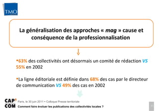 La généralisation des approches «  mag  » cause et conséquence de la professionnalisation  63%  des collectivités ont désormais un comité de rédaction  VS   55%  en 2002 La ligne éditoriale est définie dans  68%   des cas par le directeur de communication  VS   49%   des cas en 2002 