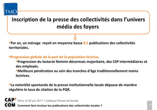 Inscription de la presse des collectivités dans l’univers média des foyers  Par an, un ménage  reçoit en moyenne basse  8,5  publications des collectivités territoriales.  Progression globale de la part de la population lectrice .  Progression du lectorat féminin désormais majoritaire, des CSP intermédiaires et des employés. Meilleure pénétration au sein des tranches d’âge traditionnellement moins lectrices.  La notoriété spontanée de la presse institutionnelle locale dépasse de manière régulière le taux de citation de la PQR.  