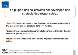 La plupart des collectivités ont développé une stratégie éco-responsable.. Dans  79%  des cas les supports sont imprimés sur « papier responsable » (PEFC dans  55%  des cas et recyclé dans  43%  des cas).  Les imprimeurs sont détenteurs d’un label ou d’une certification (Imprim Vert)  dans plus de  8 cas sur 10 .  Seules  25%  des collectivités n’ont pas mis en place de démarche d’éco-édition 