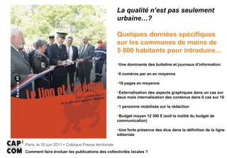 La qualité n’est pas seulement urbaine…? Quelques données spécifiques sur les communes de moins de  5 000 habitants pour introduire… Une dominante des bulletins et journaux d’information  6 numéros par an en moyenne  18 pages en moyenne Externalisation des aspects graphiques dans un cas sur deux mais internalisation des contenus dans 9 cas sur 10 1 personne mobilisée sur la rédaction  Budget moyen 12 300 € (soit la moitié du budget de communication) Une forte présence des élus dans la définition de la ligne éditoriale  
