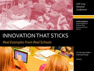 INNOVATIONTHAT STICKS
Real Examples From Real Schools
May 2, 2014
CHRIS KENNEDY
Superintendent of
Schools,West
Vancouver School
District
Connecting Leaders –
Inspiring Change
#cap15
CAP 2015
National
Conference
 