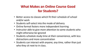 What Makes an Online Course Good
for Students?
• Better access to classes which fit their schedule of school
and/or work
• Students self-select into the mode of delivery
• Online format fosters more independent learning
• Instructor able to give more attention to some students who
might otherwise be ignored
• Students schedule study time at their convenience, with less
distractions and more concentration
• Students can interact with anyone, any time, rather than just
who they sit next to in class.
 