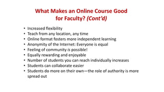 What Makes an Online Course Good
for Faculty? (Cont’d)
• Increased flexibility
• Teach from any location, any time
• Online format fosters more independent learning
• Anonymity of the Internet: Everyone is equal
• Feeling of community is possible!
• Equally rewarding and enjoyable
• Number of students you can reach individually increases
• Students can collaborate easier
• Students do more on their own—the role of authority is more
spread out
 
