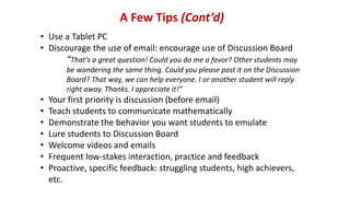 A Few Tips (Cont’d)
• Use a Tablet PC
• Discourage the use of email: encourage use of Discussion Board
“That’s a great question! Could you do me a favor? Other students may
be wondering the same thing. Could you please post it on the Discussion
Board? That way, we can help everyone. I or another student will reply
right away. Thanks. I appreciate it!”
• Your first priority is discussion (before email)
• Teach students to communicate mathematically
• Demonstrate the behavior you want students to emulate
• Lure students to Discussion Board
• Welcome videos and emails
• Frequent low-stakes interaction, practice and feedback
• Proactive, specific feedback: struggling students, high achievers,
etc.
 