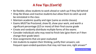 A Few Tips (Cont’d)
• Be flexible; allow students to work ahead or catch up if they fall behind
• Drop No Shows and Inactive students but allow them to catch up and
be reinstated in the class
• Maintain academic quality and rigor (same as onsite classes)
• Exams MUST be Proctored, show ID, show your work, and worth a
significant percentage (2/3 or more) of their final course grade
• Create and randomly distribute multiple forms of the exams
• Consider individuals who may need to finish late (give them an F then
change their grade later)
• Give assignments that are peer evaluated
• Ask students to explain their thinking, justify their answers; ask
frequent open-ended questions that may not have one, right answer*
*More on this later…
 