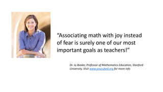 “Associating math with joy instead
of fear is surely one of our most
important goals as teachers!”
Dr. Jo Boaler, Professor of Mathematics Education, Stanford
University. Visit www.youcubed.org for more info
 