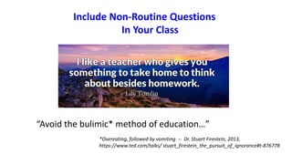 Include Non-Routine Questions
In Your Class
“Avoid the bulimic* method of education…”
*Overeating, followed by vomiting -- Dr. Stuart Firestein, 2013,
https://www.ted.com/talks/ stuart_firestein_the_pursuit_of_ignorance#t-876778
 