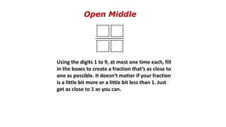Open Middle
Using the digits 1 to 9, at most one time each, fill
in the boxes to create a fraction that’s as close to
one as possible. It doesn’t matter if your fraction
is a little bit more or a little bit less than 1. Just
get as close to 1 as you can.
 