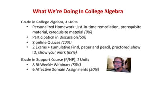 What We’re Doing In College Algebra
Grade in College Algebra, 4 Units
• Personalized Homework: just-in-time remediation, prerequisite
material, corequisite material (9%)
• Participation in Discussion (5%)
• 8 online Quizzes (17%)
• 2 Exams + Cumulative Final, paper and pencil, proctored, show
ID, show your work (68%)
Grade in Support Course (P/NP), 2 Units
• 8 Bi-Weekly Webinars (50%)
• 6 Affective Domain Assignments (50%)
 