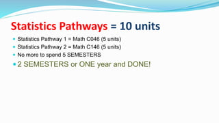 Statistics Pathways = 10 units
 Statistics Pathway 1 = Math C046 (5 units)
 Statistics Pathway 2 = Math C146 (5 units)
 No more to spend 5 SEMESTERS
 2 SEMESTERS or ONE year and DONE!
 