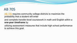 AB 705
AB 705 requires community college districts to maximize the
probability that a student will enter
and complete transfer-level coursework in math and English within a
one-year timeframe by
utilizing assessment measures that include high school performance
to achieve this goal.
 