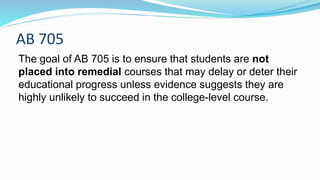 AB 705
The goal of AB 705 is to ensure that students are not
placed into remedial courses that may delay or deter their
educational progress unless evidence suggests they are
highly unlikely to succeed in the college-level course.
 